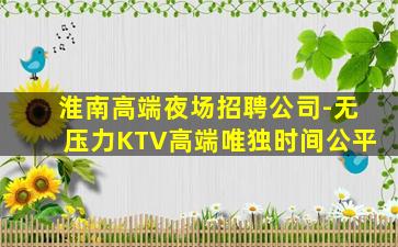 淮南高端夜场招聘公司-无压力KTV高端唯独时间公平